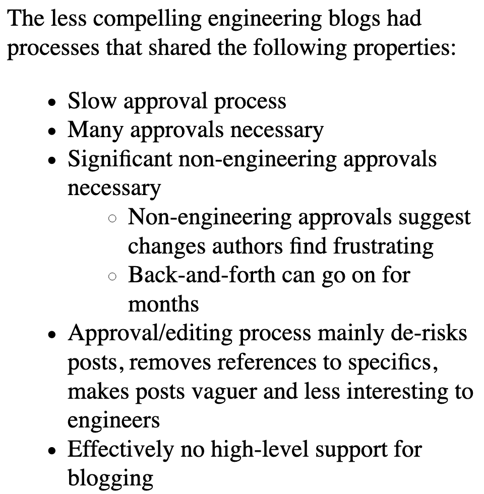 Less compelling blogs had:

* Slow approval process
* Many approvals necessary
* Significant non-engineering approvals necessary
  * Non-engineering approvals suggest changes authors find frustrating
  * Back-and-forth can go on for months
* Approval/editing process mainly de-risks posts, removes references to specifics, makes posts vaguer and less interesting to engineers
* Effectively no high-level support for blog