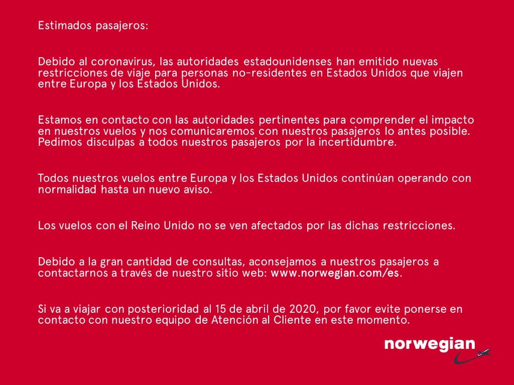 Debido al coronavirus, las autoridades estadounidenses han emitido nuevas restricciones de viaje para personas no-residentes en EE.UU.que viajen entre Europa y los EE.UU.Debido a la gran cantidad de consultas,aconsejamos a contactarnos a través de la web norwegian.com/es.