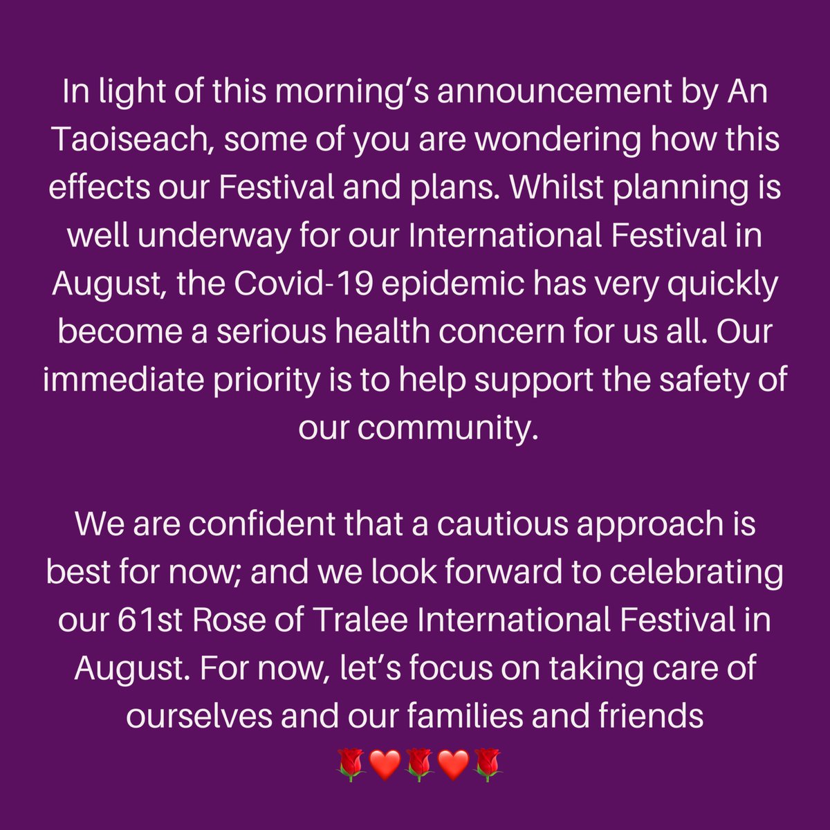In light of this morning’s announcement by An Taoiseach, some of you are wondering how this effects our Festival and plans ... We are confident that a cautious approach is best for now; and we look forward to celebrating our 61st Festival in August 🌹❤🌹❤🌹 #roseoftralee