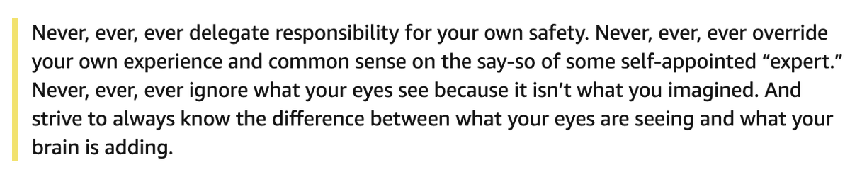 Never, ever, ever delegate responsibility for your own safety. Never, ever, ever override your own experience and common sense on the say-so of some self-appointed “expert.” Never, ever, ever ignore what your eyes see because it isn’t what you imagined. And strive to always know the difference between what your eyes are seeing and what your brain is adding.