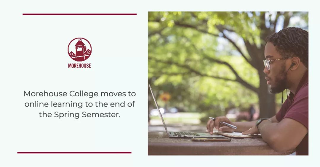 Coronavirus (COVID-19) Situation: SPRING BREAK EXTENDED. Morehouse College moves to online learning to the end of the Spring Semester. Click here for more information: morehouse.edu/wellness/