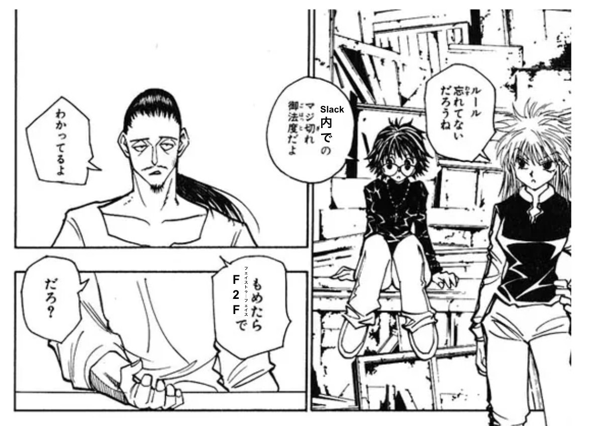 幻影旅団には「もめたらコインで」というルールがあるのと同様に、弊社で「もめたらF2F」っていうシンプルなルール運用したらめっちゃ心理的安全性あがったのでチャット使ってる会社にはオススメです。  チャット文化が広がる世の中で、コンテキストコミュニケーションは ...