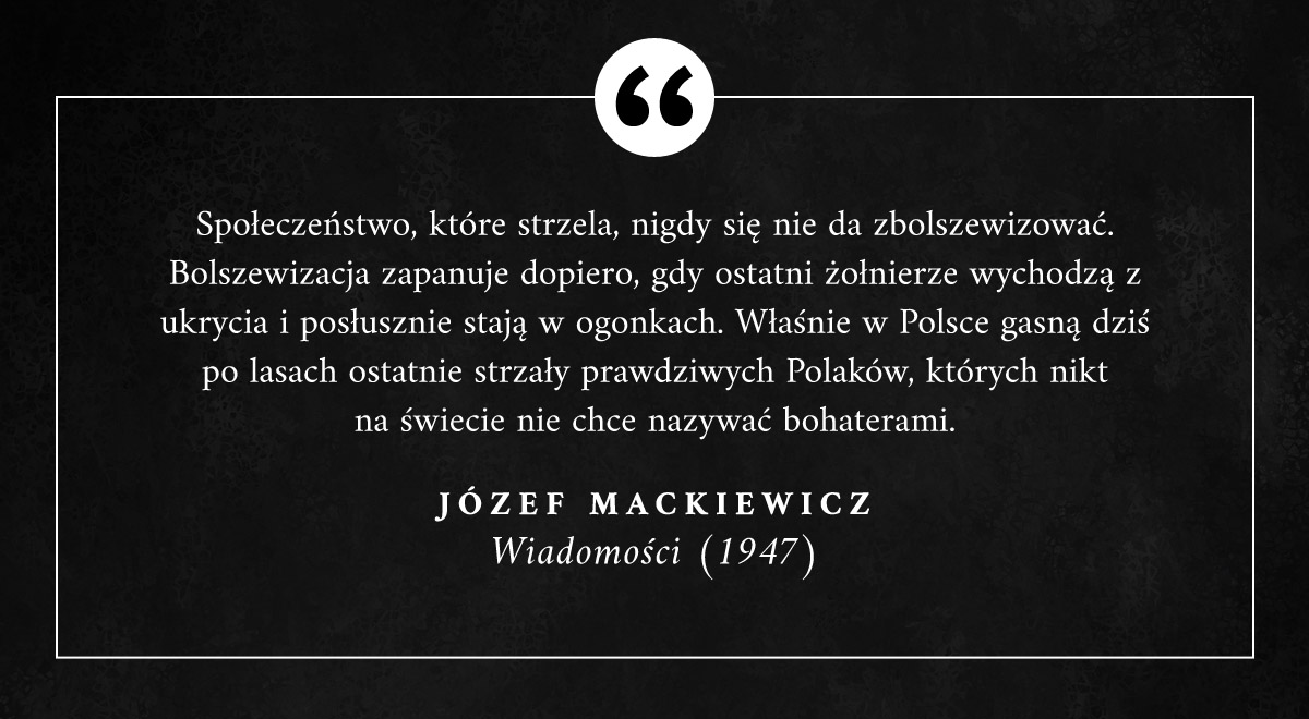 "Społeczeństwo, które strzela, nigdy się nie da zbolszewizować. Bolszewizacja zapanuje dopiero, gdy ostatni żołnierze (...) posłusznie stają w ogonkach. Właśnie w Polsce gasną po lasach ostatnie strzały prawdziwych Polaków, których nikt na świecie nie chce nazywać bohaterami."