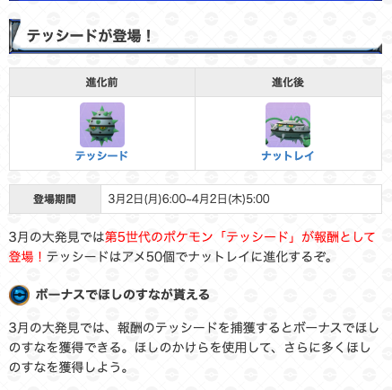 ポケモンgo攻略 Gamewith 大発見の報酬 期間 3月2日 月 6 00 4月2日 木 5 00 本日早朝から 大発見の報酬がテッシードに変更されました 3月の大発見では 報酬のテッシードを捕獲するとボーナスでほしのすなを通常よりも多く獲得できます 大発見の