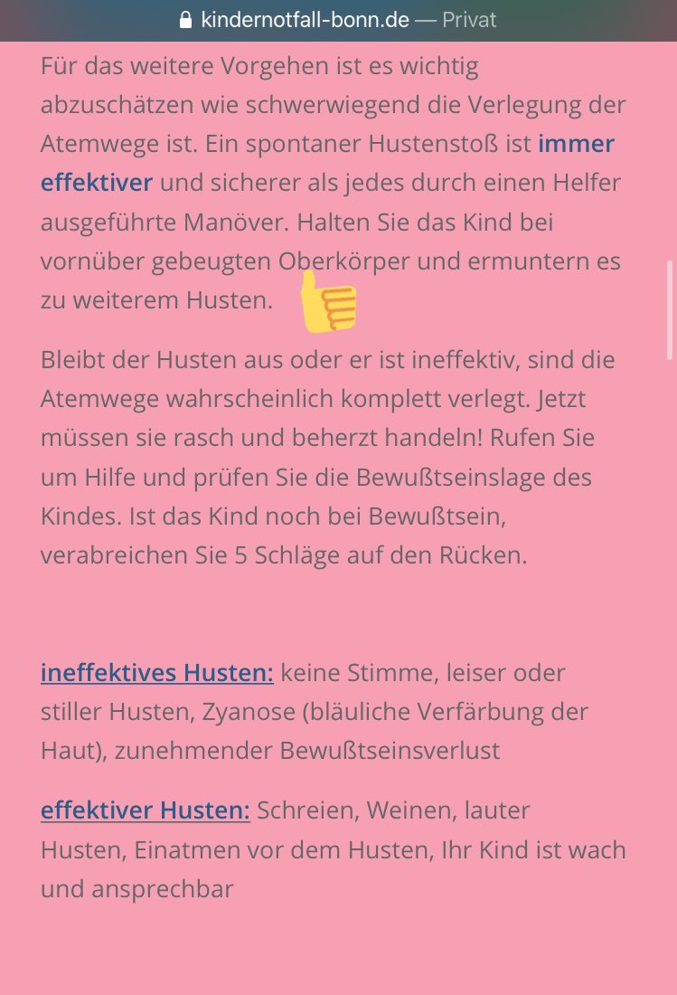 Für das weitere Vorgehen ist es wichtig abzuschätzen wie schwerwiegend die Verlegung der Atemwege ist. Ein spontaner Hustenstoß ist immer effektiver und sicherer als jedes durch einen Helfer ausgeführte Manöver. Halten Sie das Kind bei vornüber gebeugten Oberkörper und ermuntern es zu weiterem Husten. (Und mehr aus dem obigen Link, das nicht in die Beschreibung passt)