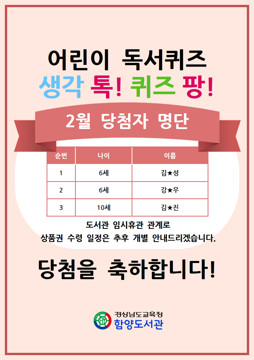 [2월 어린이 독서퀴즈 '생각 톡! 퀴즈 팡!' 당첨자 명단]
-  6세 김★성
-  6세 강★우
- 10세 김★진
당첨을 축하합니다!
도서관 임시휴관 관계로 상품권 수령 일정은 추후 개별 안내드리겠습니다.