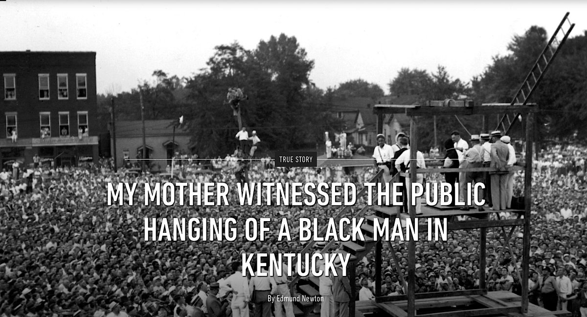 'The Newspapers Played It For All It Was Worth, People Went Nuts For The Idea Of This Fine Example Of White Southern Womanhood Somehow Delivering The Coup de Grâce To A Black Rapist.'By Edmund Newton, August 5, 2018 https://www.ozy.com/true-story/my-mother-witnessed-the-public-hanging-of-a-black-man-in-kentucky/87757/