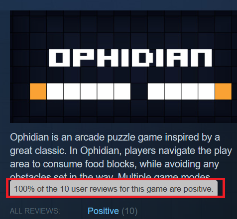 2.5 years and 10 reviews later, Ophidian finally has an enough reviews on Steam for an overall review rating. 

And it's Positive.

Thank you everyone who has left a review, positive or negative.  Here's to another 2.5 years and 10 more reviews

#gamedev
#indiegamedev