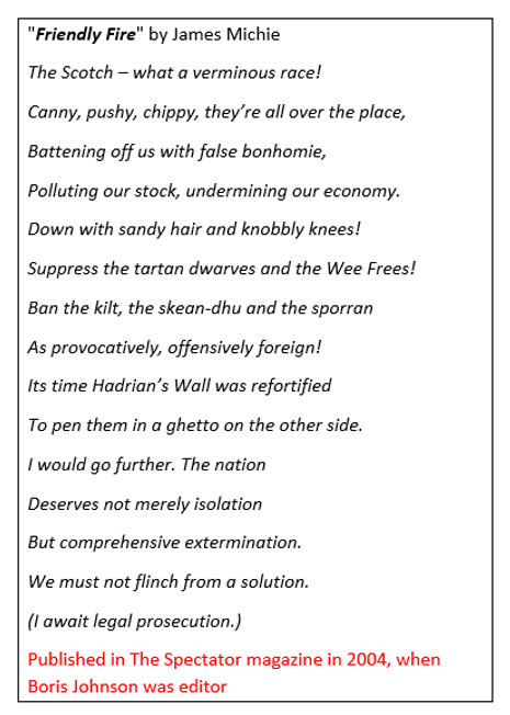 Next we have the poem "Friendly Fire" by James Michie published by Boris Johnson which literally calls the Scots a "verminous race". Racist and deeply offensive content, authorised by a racist editor https://www.businessinsider.com/boris-johnson-published-poem-friendly-fire-james-michie-extermination-of-scottish-people-2019-6?r=US&IR=T