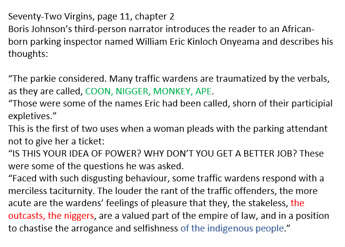 Then Boris Johnson describes a black character as being one of the "outcasts" and n*ggers, repeats the insult "coon" and implied black people cannot belong in the UK, because they are not "indigenous". He chose these racist words in his own novel.