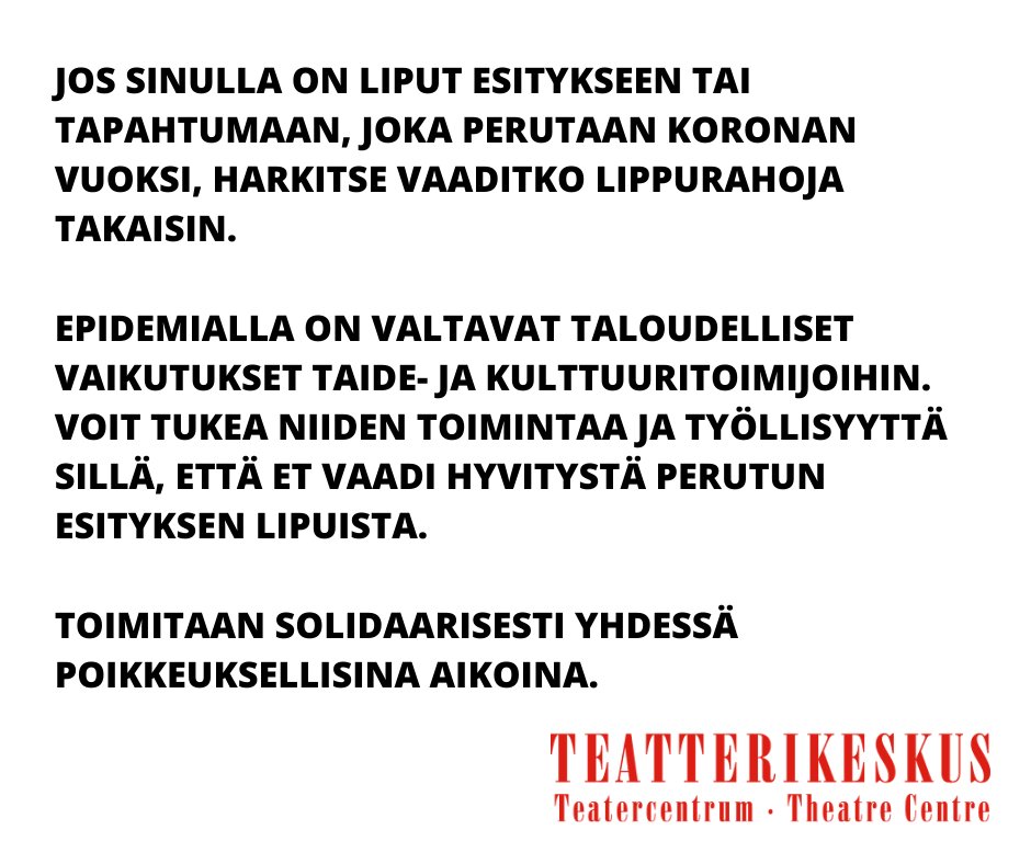 teatterikeskus's tweet photo. Jos sinulla on liput esitykseen tai tapahtumaan, joka perutaan koronan vuoksi, harkitse vaaditko lippurahoja takaisin. Epidemialla on valtavat taloudelliset vaikutukset myös kulttuurialaan. Voit tukea toimijoita sillä, että et vaadi hyvitystä perutun esityksen lipuista. https://t.co/XuX6cGW4al