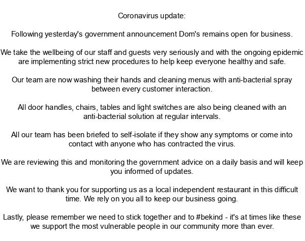 We want to thank you for supporting us as a local independent business in this difficult time. We rely on you all to keep our business going.

We are reviewing this and monitoring government advice on a daily basis and will keep you informed of updates.

Love, Dom's x
