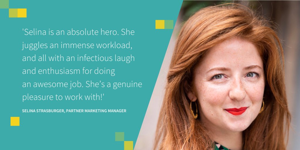 Photo of Selina Strasburger, Partner marketing manager, with the quote: Selina is an absolute hero. She juggles an immense workload, and all with an infectious laugh and enthusiasm for doing 
an awesome job. She’s a genuine pleasure to work with!