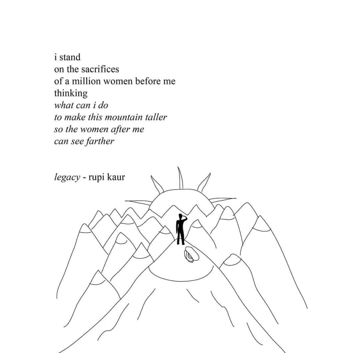 I stand 
on the sacrifices 
of a million women before me
thinking
what can I do
to make this mountain taller
so the women after me
can see farther
- Rupi Kaur