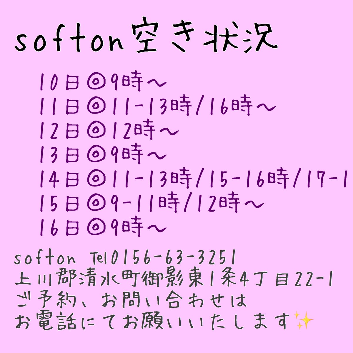 《空き情報》
10日◎9時～
11日◎11-13時/16時～
12日◎12時～
13日◎9時～
14日◎11-13時/15-16時/17-18時
15日◎9-11時/12時～
16日◎9時～

softon
0156-63-3251
上川郡清水町御影東1条4丁目22-1

ご予約、お問い合わせはお電話にてお願いいたします✨
