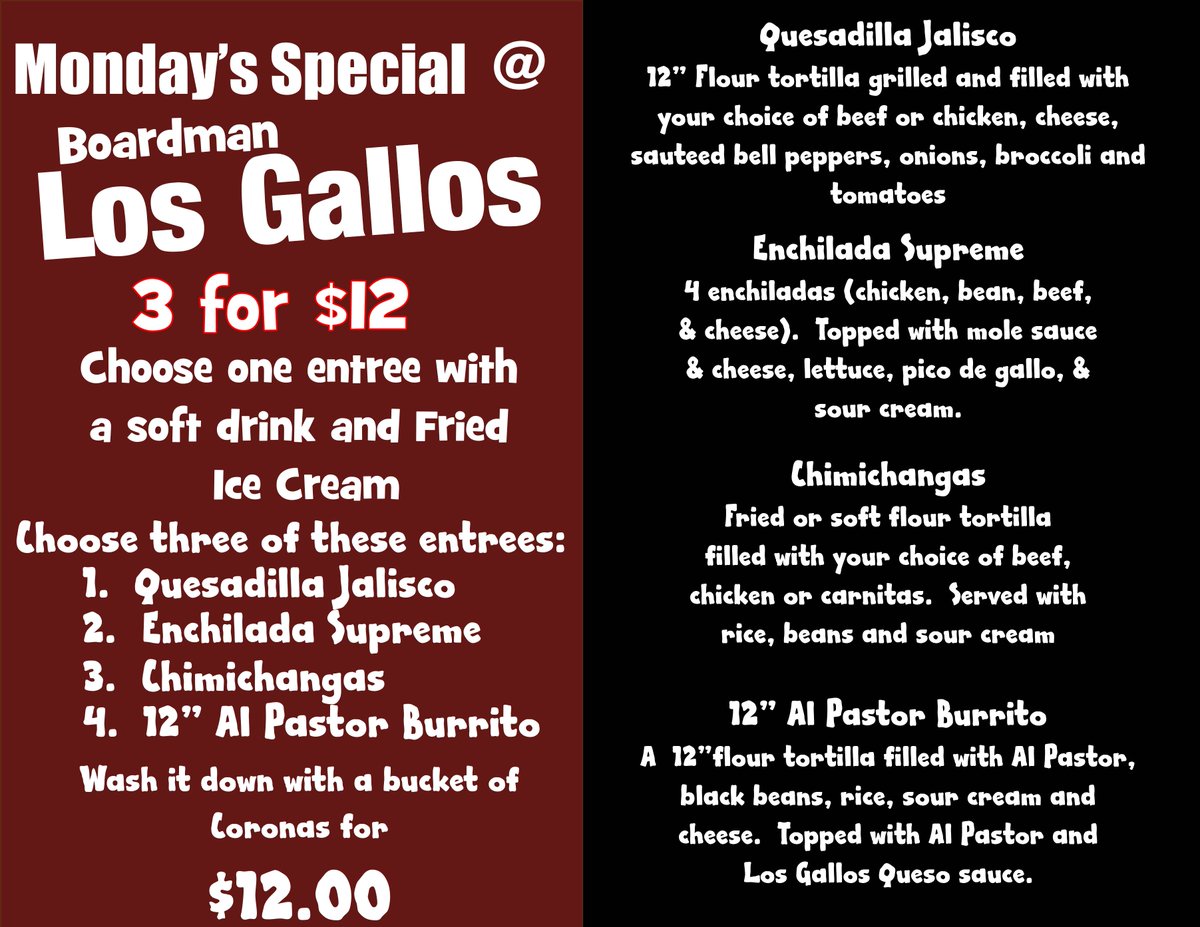 ITS MONDAY MADNESS AT BOARDMAN LOS GALLOS ITS 3 FOR $12 DAY 

GET AN ENTREE, SOFT DRINK AND FRIED ICE CREAM FOR $12