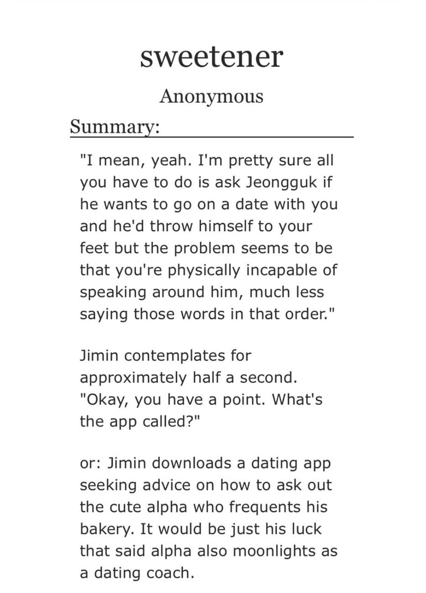 sweetener- jikook- abo, baker au- AH FUCK ITS BEEN SO LONG SINCE I READ SUCH A LIGHT FIC THAT HAS ALL THE RIGHT BITS OF HUMOR AND FLUFF- jimin is so JIMIN in this au like >:(- comedy gold i couldnt stop laughing https://archiveofourown.org/works/23293534 