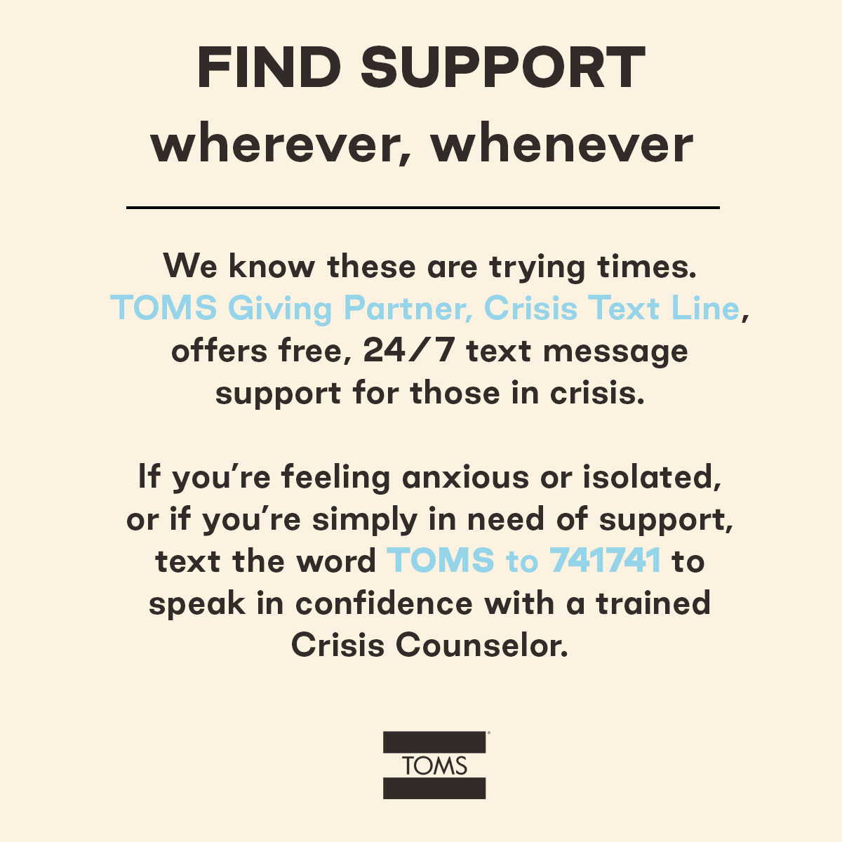 TOMS's tweet photo. We know many people are feeling overwhelmed or anxious. If you're feeling nervous, TOMS Giving Partner @CrisisTextLine offers free, 24/7 text message support for those in crisis. Text TOMS to 741741 to speak in confidence with a trained Crisis Counselor. https://t.co/9yBObnZumU