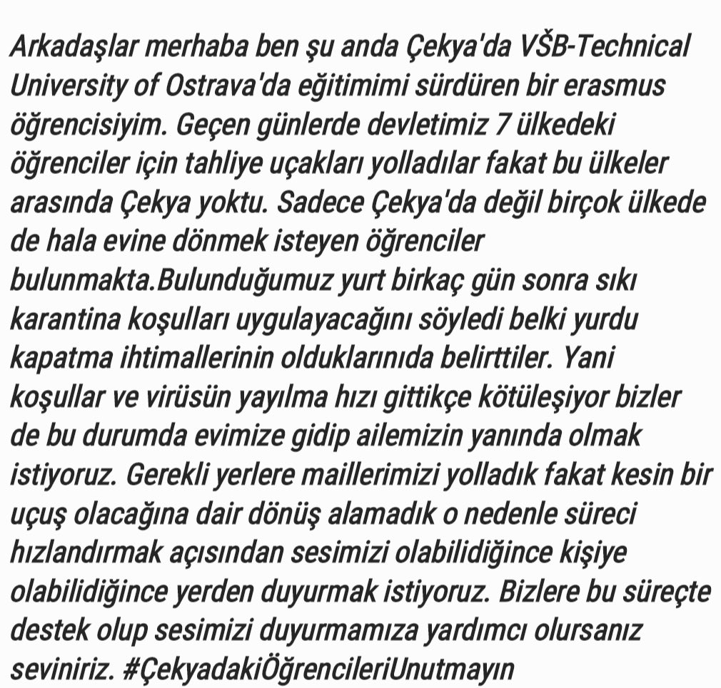 Çekya' da hala Türkiyeye dönmek isteyen birçok öğrenci bulunmakta. Sesimizi duyurup ülkeye dönme sürecimizi hızlandırmamıza yardımcı olun. <a href="/EgemenBagis/">Egemen Bağış</a> @TurkishEmbassyP <a href="/fuatoktay/">Fuat Oktay</a> <a href="/drfahrettinkoca/">Dr. Fahrettin Koca</a> <a href="/TC_Disisleri/">T.C. Dışişleri Bakanlığı</a> 
#ÇekyadakiÖğrencileriUnutmayın
#ÖğrencineSahipÇıkTürkiye
#COVID2019