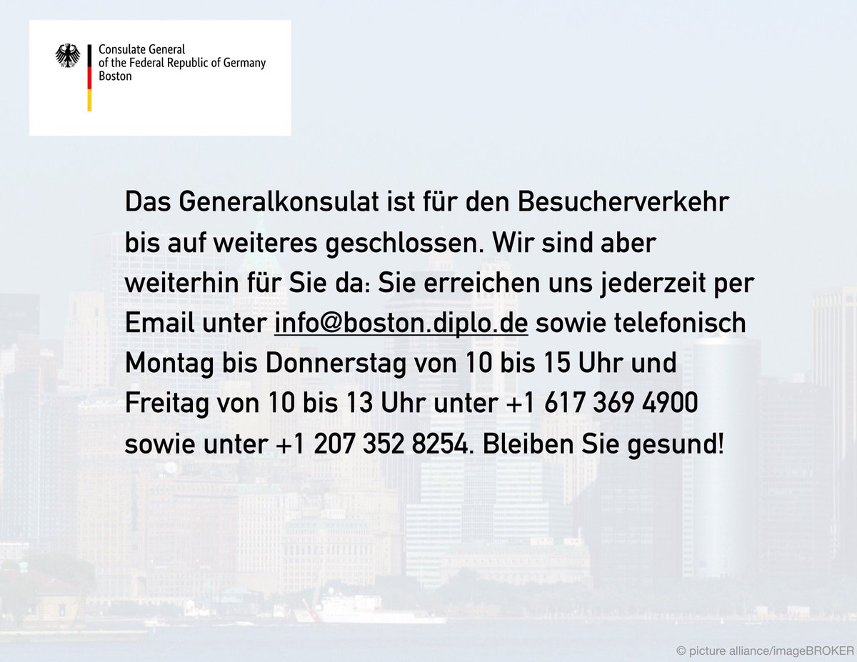 German Consulate BOS (@germanyinboston) on Twitter photo The Consulate suspended its consular services until further notice. In emergency cases, you can reach us by phone Mon-Thurs from 10AM to 3PM and Fridays from 10AM to 1PM at +1 (617) 369-4900 and +1 (207) 352-8254. Or send us an email: info@boston.diplo.de. Stay safe! The Consulate suspended its consular services until further notice. In emergency cases, you can reach us by phone Mon-Thurs from 10AM to 3PM and Fridays from 10AM to 1PM at +1 (617) 369-4900 and +1 (207) 352-8254. Or send us an email: info@boston.diplo.de. Stay safe!