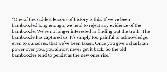 “One of the saddest lessons of history is this: If we’ve been bamboozled long enough, we tend to reject any evidence of the bamboozle. We’re no longer interested in finding out the truth. The bamboozle has captured us. It’s simply too painful to acknowledge, even to ourselves, that we’ve been taken. Once you give a charlatan power over you, you almost never get it back. So the old bamboozles tend to persist as the ne