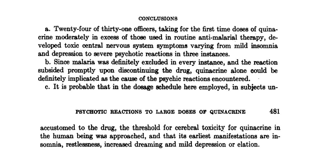 In a final remarkable paper, the outcome of a trial of quinacrine (Atabrine) on healthy U.S. Army medical officers was published in 1947. These conclusions speak for themselves. Note the "earliest manifestations" of insomnia, abnormal dreams, etc. described in the final sentence.