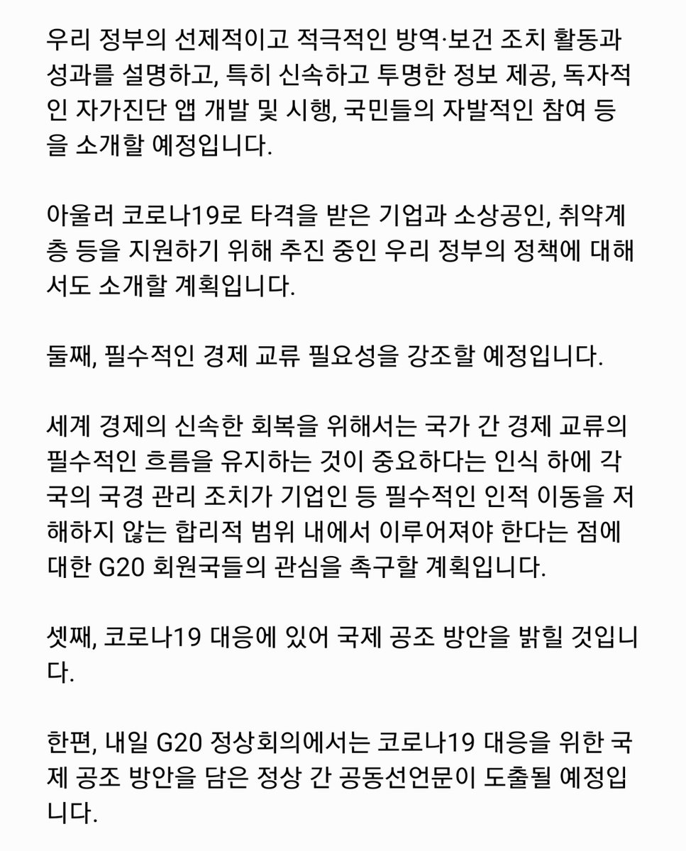<G20 특별 화상 정상회의 참석 관련 윤재관 부대변인 브리핑>
문재인 대통령은 내일 밤 9시 ‘코로나19 대응을 위한 G20 특별 화상 정상회의’에 참석할 예정입니다. 이 회의에서는 국제사회의 보건․방역 분야 협력과 세계 경제의 부정적 영향을 최소화하기 위한 정책 공조 방안이 논의될 예정입니다.