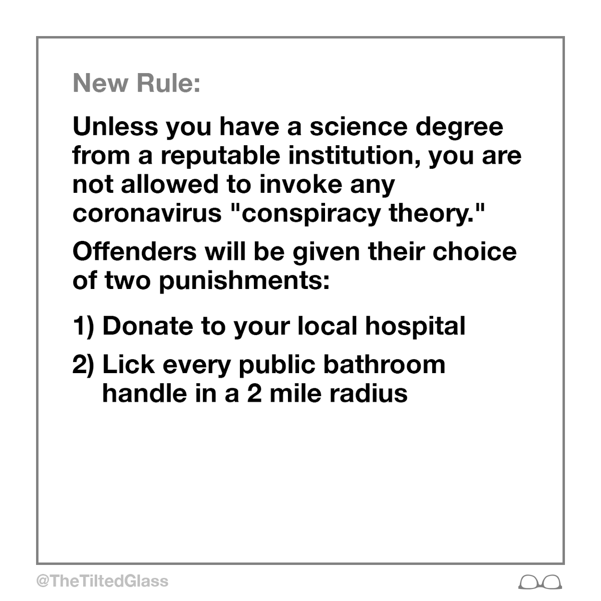 TheTiltedGlass's tweet photo. New Rule: Unless you have a science degree from a reputable institution, you are not allowed to invoke any coronavirus conspiracy theory. Offenders can choose either:
1) Donate to your local hospital 
2) Lick every public bathroom handle within 2 mile radius
#coronavirus https://t.co/YneiNYfPJA