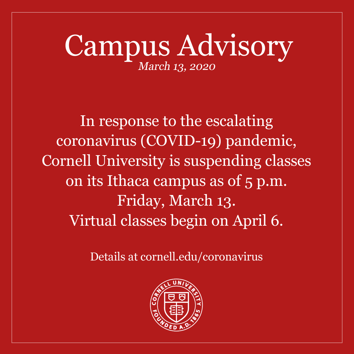 Cornell's tweet photo. In response to the escalating coronavirus (COVID-19) pandemic, Cornell University is suspending classes on its Ithaca campus as of 5 p.m. Friday, March 13. Virtual classes begin on April 6. Details at https://t.co/YO85jmcUWv https://t.co/4x3ym9DLM1