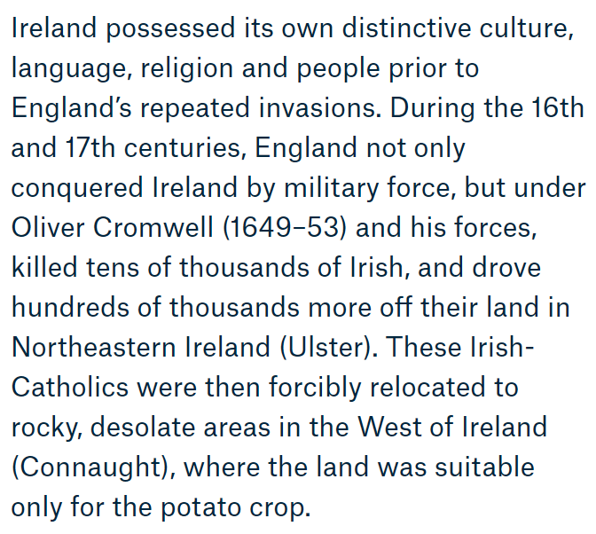 Under Oliver Cromwell (d 1658) & his forces, 10,000s of Irish were killed. He drove 100,000s more off their land in Ulster. They forcibly relocated to rocky, desolate areas in west Ireland; Connacht. Land here in west suitable only for the potato!  https://www.ighm.org/learn.html 