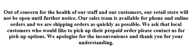 Out of concern for the health of our staff and our customers we have closed our retail store for the time being. We are still shipping orders and will have some pick up options for local customers. Please contact us with any questions.