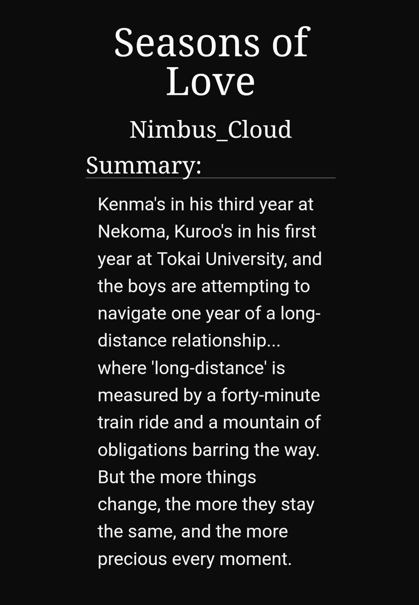 Seasons of love by nimbus_cloud https://archiveofourown.org/works/5556743 -14/14-kuroken-side bokuaka-long distance relationship, kuroo goes to uni and kenma is in his last year of high school-such great development-has a sequel called seasons of strife(6/6) and lots of one shots