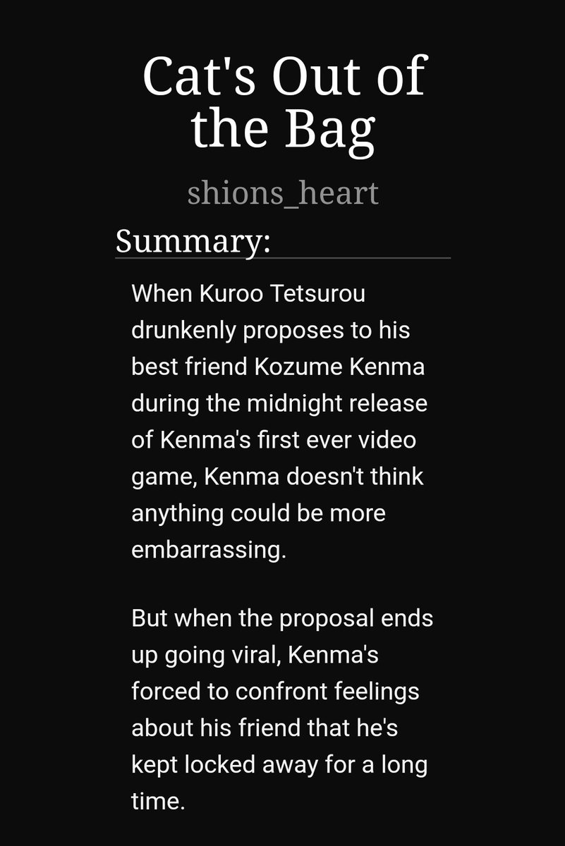 Cat's out of the bag by shions_heart https://archiveofourown.org/works/9181438 -1/1-kuroken-at the release of kenma's first video game, kuroo's drunk and jokingly ask kenma to marry him and the video goes viral-tw for panic attacks