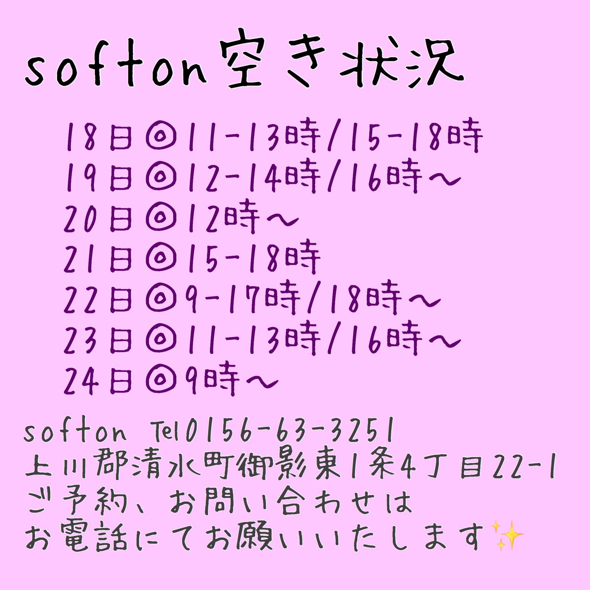 《空き情報》
18日◎11-13時/15-18時
19日◎12-14時/16時～
20日◎12時～
21日◎15-18時
22日◎9-17時/18時～
23日◎11-13時/16時～
24日◎9時～

softon
0156-63-3251
上川郡清水町御影東1条4丁目22-1

ご予約、お問い合わせはお電話にてお願いいたします✨