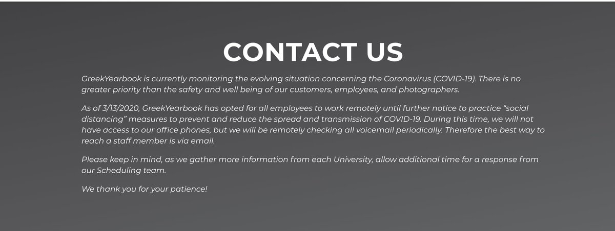 GreekYearbook has opted for all employees to work remotely until further notice. We do not have access to our office phones but will be checking all voicemail periodically. The best way to reach a staff member is via email. greekyearbook.com/contact-us
