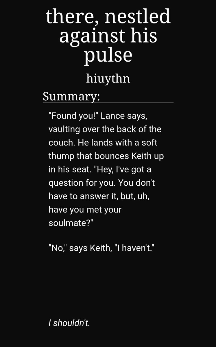 there, nestled against his pulse by hiuythn https://archiveofourown.org/works/15040385/chapters/34867535-17/17-klance-soulmate au-you're born with the first and last words your soulmate says to you on your wrists-funny and angsty-I cried SO HARD-has a sequel!!