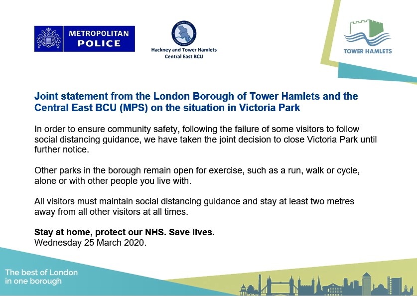 Following the failure of some visitors to follow social distancing guidance, the council &amp; <a href="/MPSTowerHam/">Tower Hamlets Police</a> <a href="/MPSHackney/">Hackney Police</a> have taken the joint decision to close <a href="/VickyParkLondon/">Victoria Park</a>.

Other parks in the borough remain open for exercise, alone or with other people you live with.  Read more: