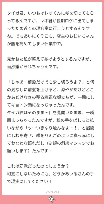 【※タイガ夢?注意】

遅くなりましたが指定が入ってたので斜線マシで描きました!?
急に「私」が出てきたのが笑いましたw
私の脳内では最初カヅキ先輩と同じ美容院に行こうとするも女が多くて断念して近所の床屋に行ってそうだけど基本的に言われるまで伸ばしてそうですよね…お金かかるから… 