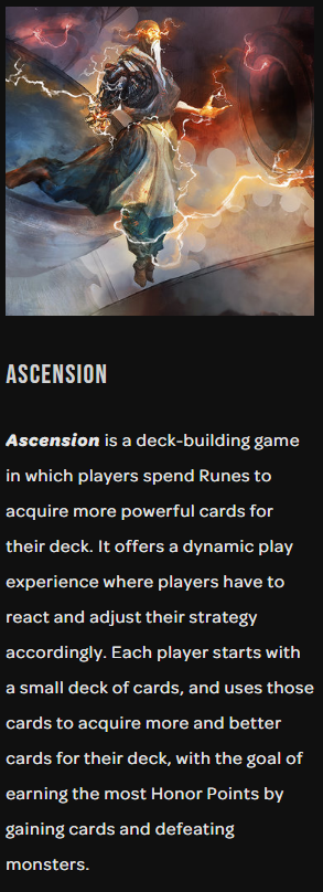 15)I thought they were Tarot Cards (I don't follow this occult stuff)Wrong. Ascension is a deck-building game in which players spend Runes to acquire more powerful cards for their deck. It offers a dynamic play experience where players have to react and adjust strategy