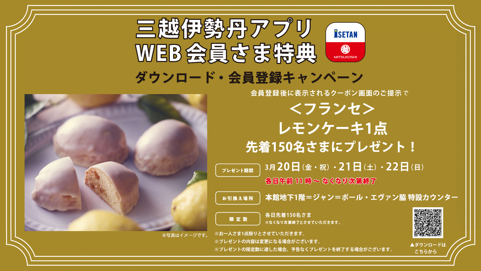 伊勢丹新宿店 公式 三越伊勢丹アプリ ダウンロード 会員登録キャンペーン 期間中 三越伊勢丹 アプリをダウンロード 会員登録された先着150名さまに フランセ レモンケーキ1点をプレゼント 3月日 金 祝 21日 土 22日 日 各日午前11時 伊勢丹新宿店 公式 三越伊勢丹アプリ ダウンロード 会員登録キャンペーン 期間中 三越伊勢丹 アプリをダウンロード 会員登録された先着150名さまに フランセ レモンケーキ1点をプレゼント 3月日 金 祝 21日 土 22日 日 各日午前11時