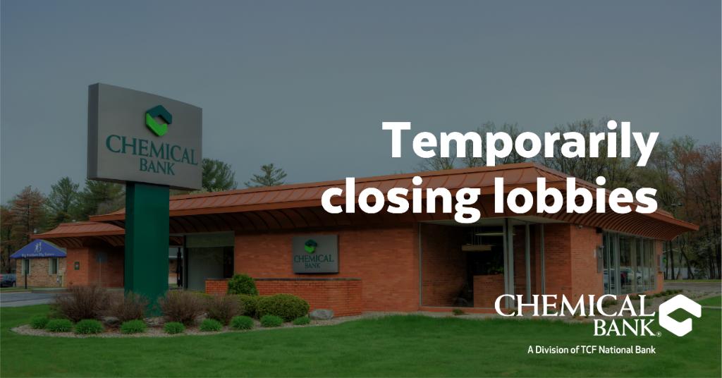 To prevent the spread of COVID-19, we are temporarily suspending lobby access at most of our banking center locations on Thursday, March 19, 2020. Banking center drive-up windows and ATMs will still be available. To find a drive-up near you, visit chemicalbank.com/Locations