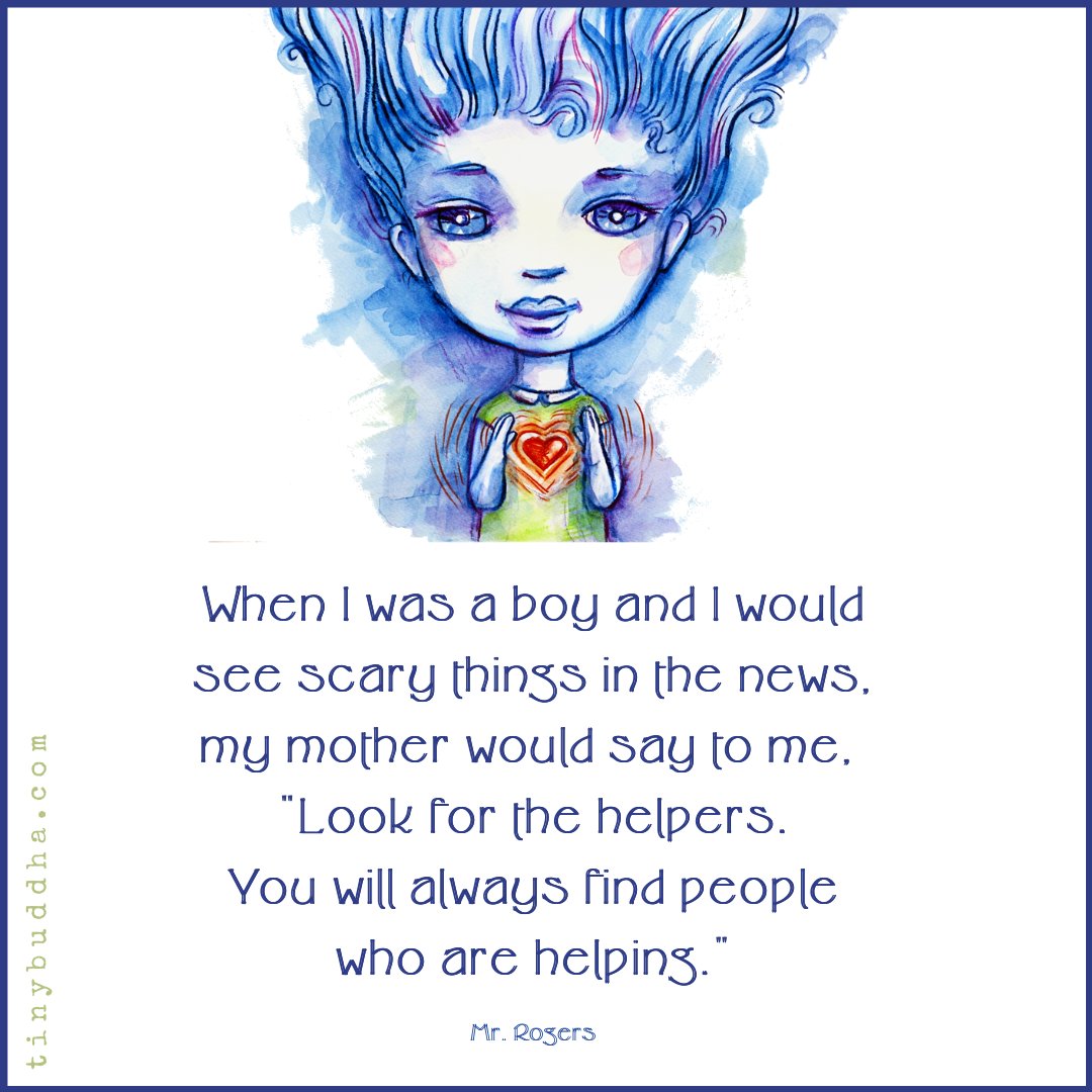 “When I was a boy and I would see scary things in the news, my mother would say to me, ‘Look for the helpers. You will always find people who are helping.'” ~Mr. Rogers