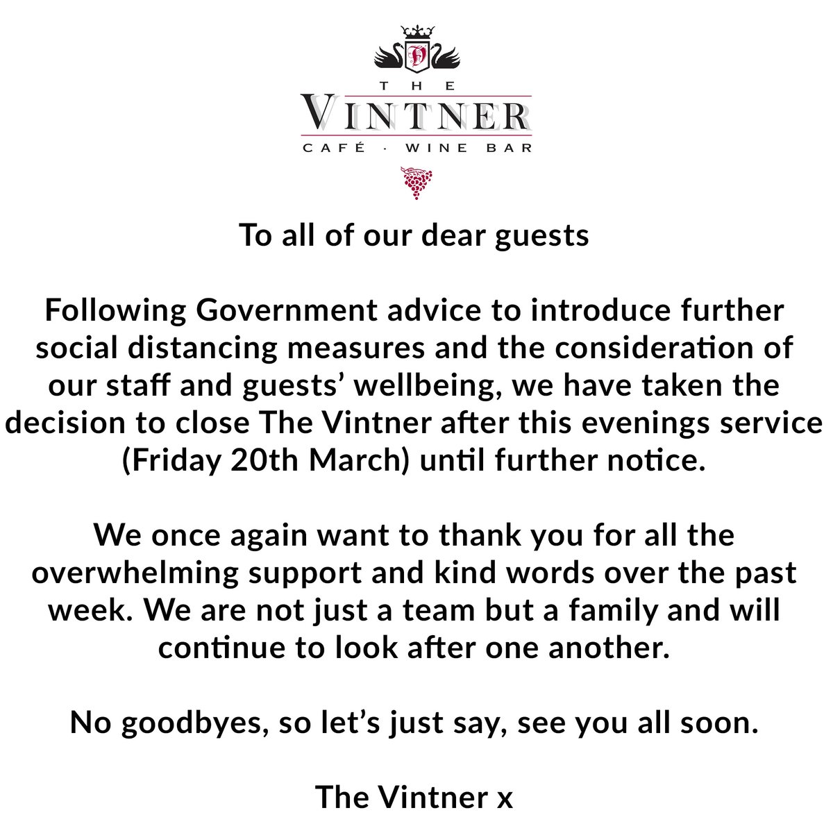 To all of our dear guests

Following Government advice to introduce further social distancing measures and the consideration of our staff and guests’ wellbeing, we have taken the decision to close the restaurant after tonight’s service until further notice.

The Vintner.