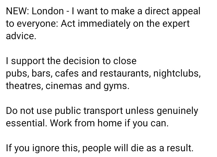 NEW: London - I want to make a direct appeal to everyone: Act immediately on the expert advice.

I support the decision to close 
pubs, bars, cafes and restaurants, nightclubs, theatres, cinemas and gyms.

If you ignore this, people will die as a result. #COVID19