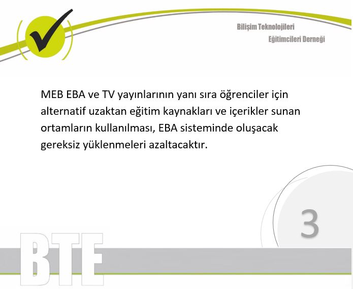 4/10 <a href="/btedernegi/">BTE Derneği</a> 
MEB EBA ve TV yayınlarının yanı sıra öğrenciler için alternatif uzaktan eğitim kaynakları ve içerikler sunan ortamların kullanılması, EBA sisteminde oluşacak gereksiz yüklenmeleri azaltacaktır.