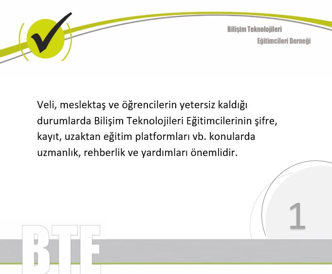 2/10 <a href="/btedernegi/">BTE Derneği</a> 
Veli, meslektaş ve öğrencilerin yetersiz kaldığı durumlarda Bilişim Teknolojileri Eğitimcilerinin şifre, kayıt, uzaktan eğitim platformları vb. konularda uzmanlık, rehberlik ve yardımları önemlidir.