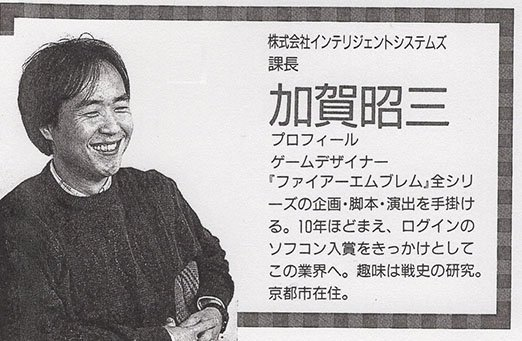 Fire Emblem est une licence créée en 1990 par Shouzou Kaga et développée par Intelligent Systems, une société appartenant à Nintendo. Il dirigea les 5 premiers opus, puis laissa la place à divers autres directeurs pour les jeux postérieurs.