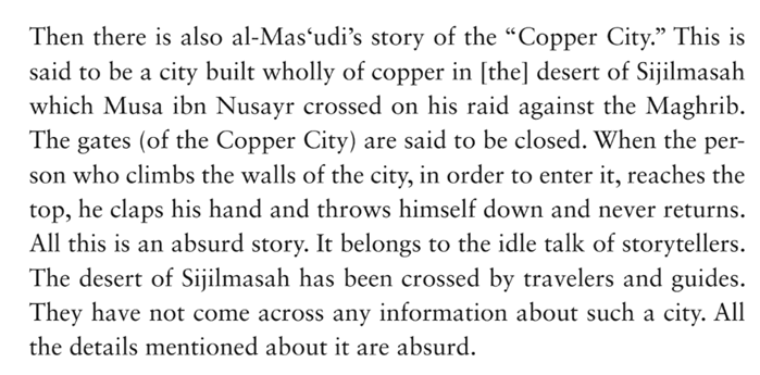 the battle with Solomon, he mentions a magical carpet that Solomon used to mobilize his forces. [NB: Legends of the copper city in the Maghreb are quite old. The historian Ibn Khaldūn (d. 1406) criticizes an earlier historian al-Masʿūdī (d. 956) for giving it credence!] ...