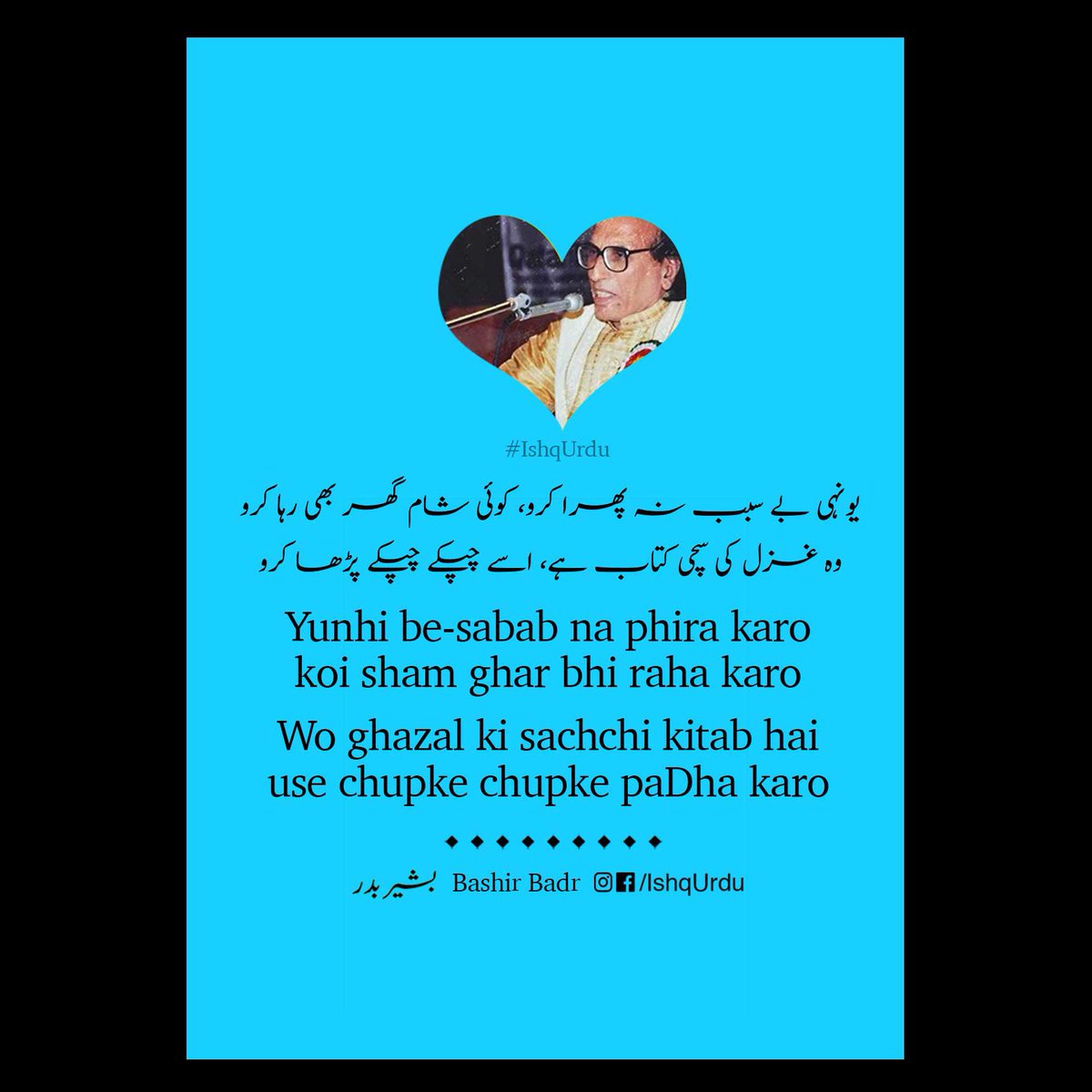 Ishq_Urdu's tweet photo. مکمل غزل
Mukammal ghazal
۔
یوں ہی بے سبب نہ پھرا کرو کوئی شام گھر بھی رہا کرو
وہ غزل کی سچی کتاب ہے اسے چپکے چپکے پڑھا کرو
यूँही बे-सबब न फिरा करो कोई शाम घर भी रहा करो
वो ग़ज़ल की सच्ची किताब है उसे चुपके चुपके
पढ़ा करो
#BashirBadr
#StayHome #ReadUrdu https://t.co/qzAEJWfIZr