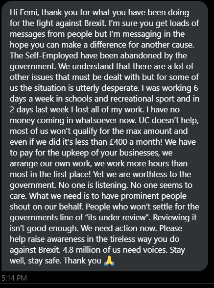 Dear <a href="/RishiSunak/">Rishi Sunak</a>,
Please, put yourself in the shoes of the millions of self-employed people around the UK with kids to feed and mortgages/rent to pay, but who can no longer work. They need you.
I can't do much for the person who messaged me, but you can.
Best regards &amp; good luck.